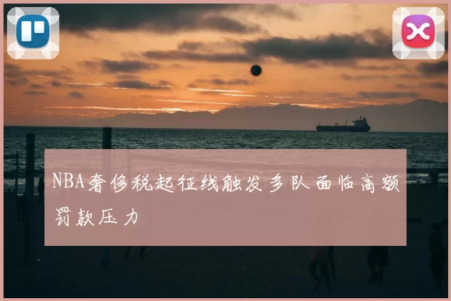 NBA奢侈税起征线触发多队面临高额罚款压力