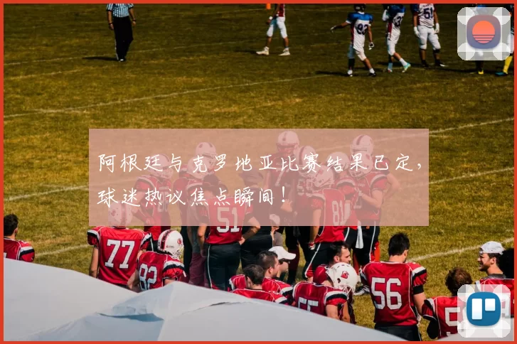 阿根廷与克罗地亚比赛结果已定,球迷热议焦点瞬间!