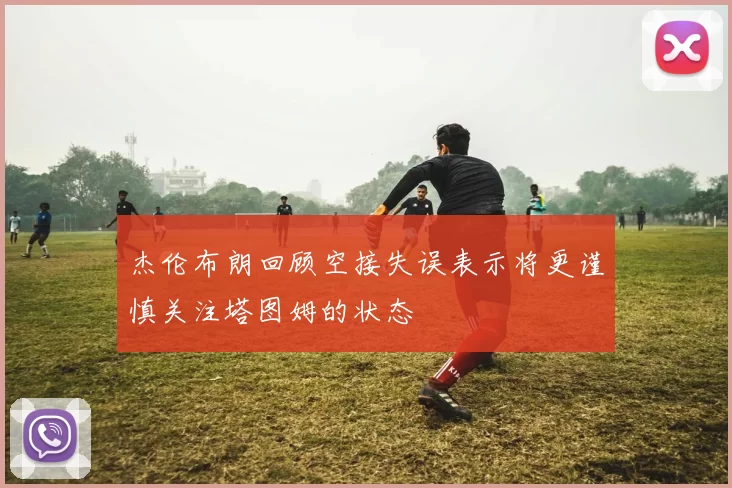 杰伦布朗回顾空接失误表示将更谨慎关注塔图姆的状态