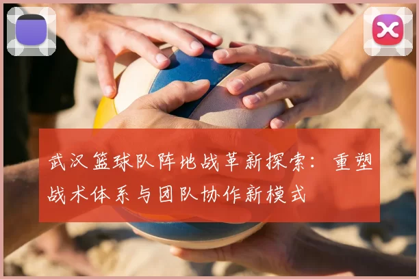 武汉篮球队阵地战革新探索:重塑战术体系与团队协作新模式