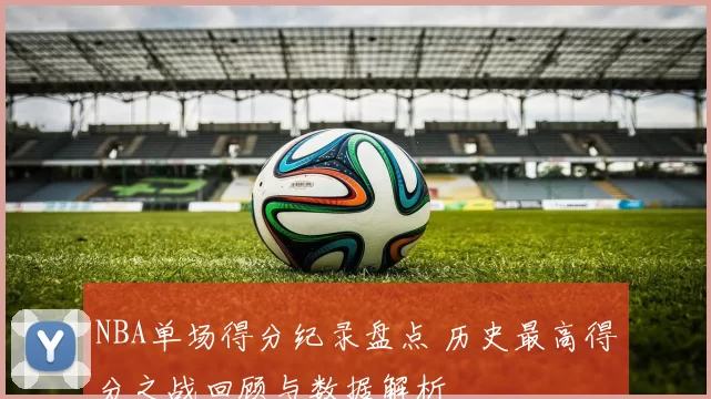 NBA单场得分纪录盘点 历史最高得分之战回顾与数据解析