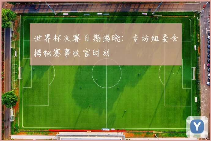 世界杯决赛日期揭晓:专访组委会揭秘赛事收官时刻