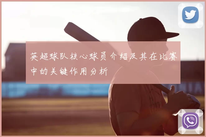 英超球队核心球员介绍及其在比赛中的关键作用分析