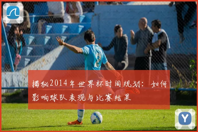 揭秘2014年世界杯时间规划:如何影响球队表现与比赛结果