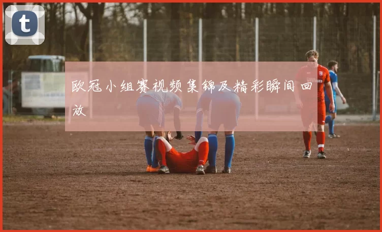 欧冠小组赛视频集锦及精彩瞬间回放