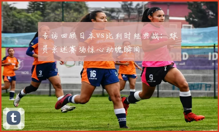 专访回顾日本vs比利时经典战:球员亲述赛场惊心动魄瞬间