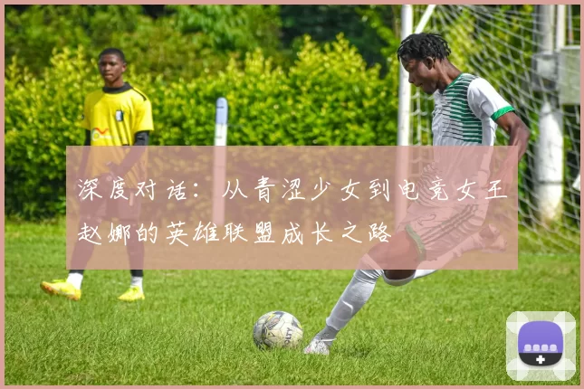 深度对话:从青涩少女到电竞女王赵娜的英雄联盟成长之路