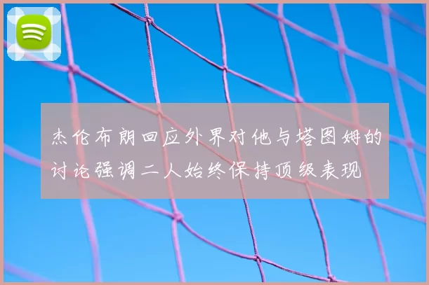 杰伦布朗回应外界对他与塔图姆的讨论强调二人始终保持顶级表现