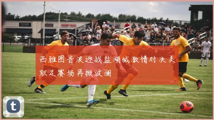 西雅图音浪迎战盐湖城激情对决美职足赛场再掀波澜