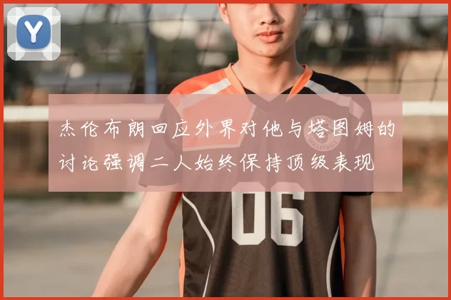 杰伦布朗回应外界对他与塔图姆的讨论强调二人始终保持顶级表现