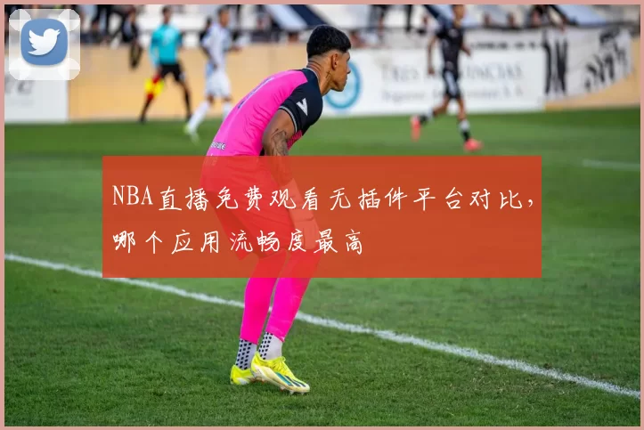 NBA直播免费观看无插件平台对比,哪个应用流畅度最高