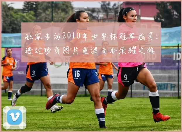 独家专访2010年世界杯冠军成员:透过珍贵图片重温南非荣耀之路