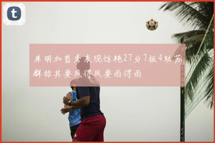 库明加首秀表现惊艳27分7板4助苏群称其要风得风要雨得雨
