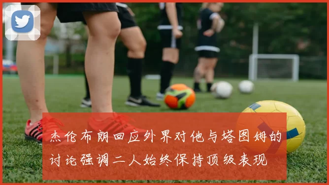 杰伦布朗回应外界对他与塔图姆的讨论强调二人始终保持顶级表现