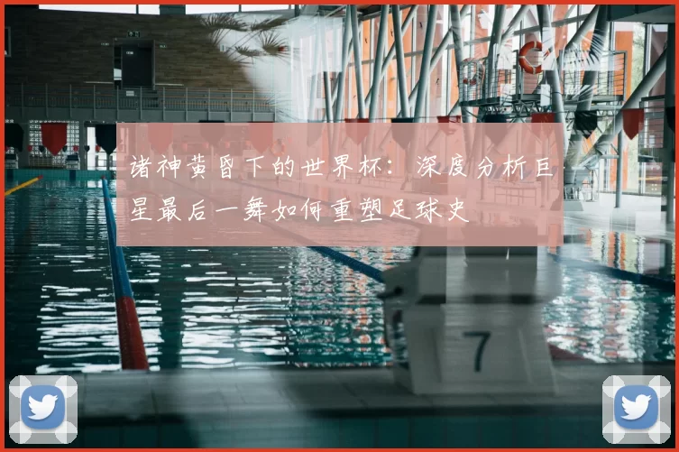 诸神黄昏下的世界杯:深度分析巨星最后一舞如何重塑足球史