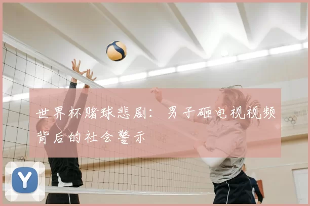 世界杯赌球悲剧:男子砸电视视频背后的社会警示
