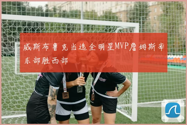 威斯布鲁克当选全明星MVP詹姆斯率东部胜西部