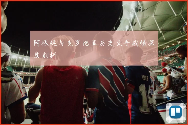 阿根廷与克罗地亚历史交手战绩深度剖析