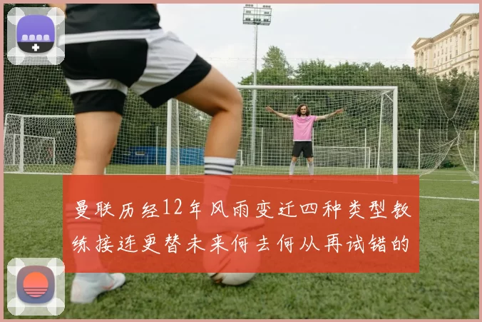 曼联历经12年风雨变迁四种类型教练接连更替未来何去何从再试错的空间有多少