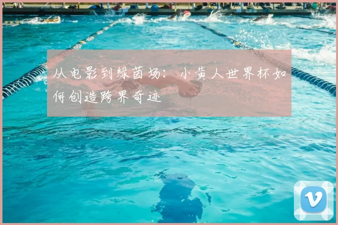 从电影到绿茵场：小黄人世界杯如何创造跨界奇迹