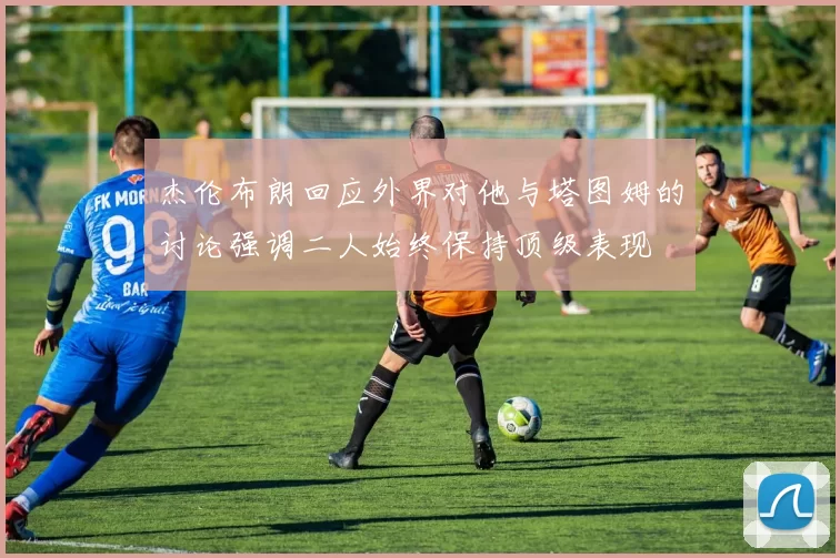 杰伦布朗回应外界对他与塔图姆的讨论强调二人始终保持顶级表现