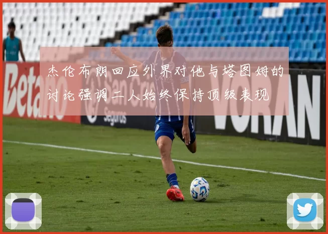 杰伦布朗回应外界对他与塔图姆的讨论强调二人始终保持顶级表现