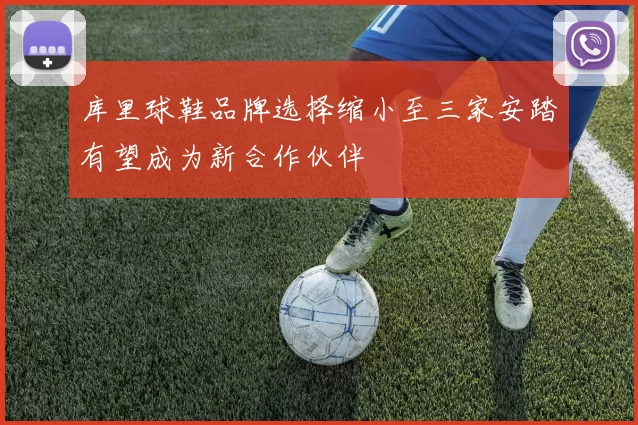 库里球鞋品牌选择缩小至三家安踏有望成为新合作伙伴