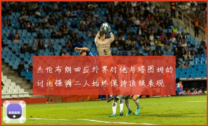 杰伦布朗回应外界对他与塔图姆的讨论强调二人始终保持顶级表现