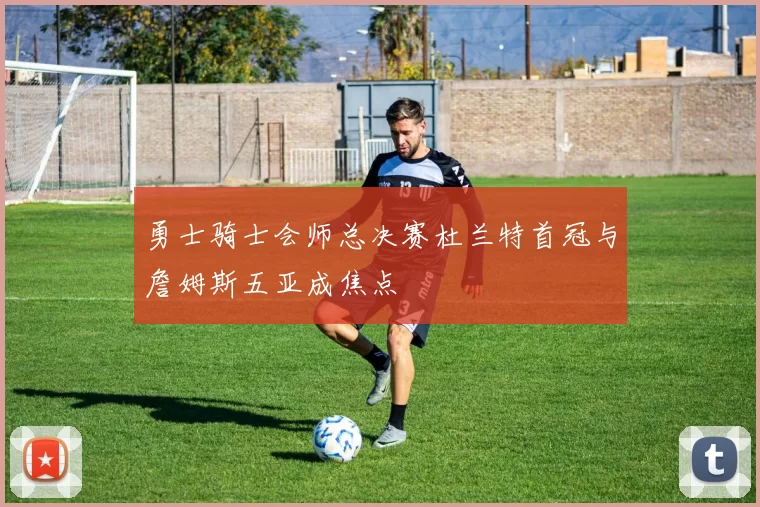 勇士骑士会师总决赛杜兰特首冠与詹姆斯五亚成焦点