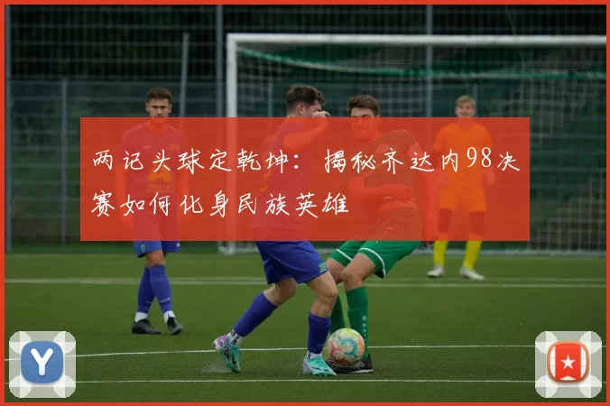 两记头球定乾坤:揭秘齐达内98决赛如何化身民族英雄