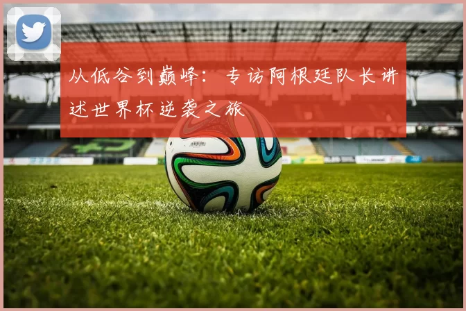 从低谷到巅峰:专访阿根廷队长讲述世界杯逆袭之旅