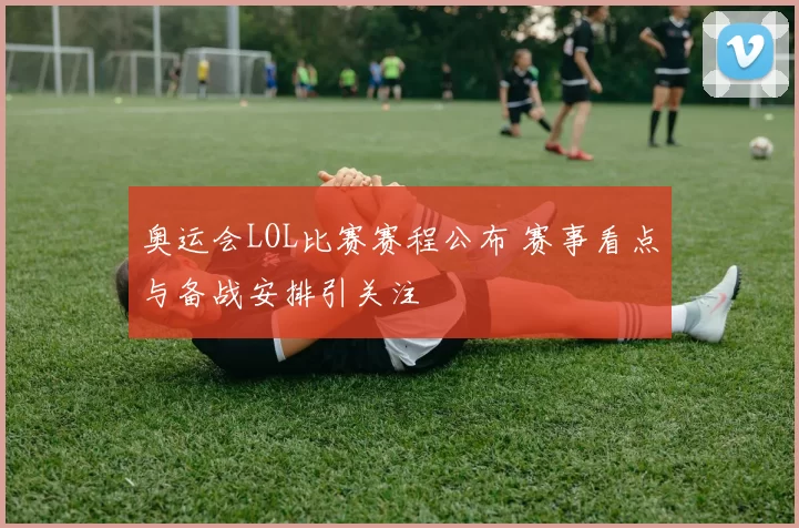奥运会LOL比赛赛程公布 赛事看点与备战安排引关注
