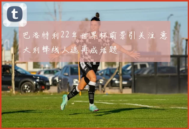 巴洛特利22年世界杯前景引关注 意大利锋线人选再成话题