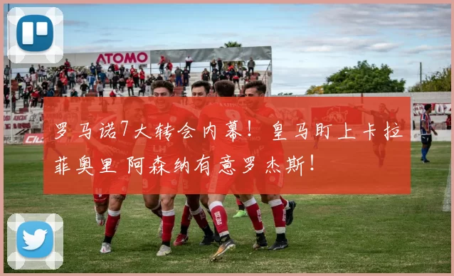 罗马诺7大转会内幕!皇马盯上卡拉菲奥里 阿森纳有意罗杰斯!
