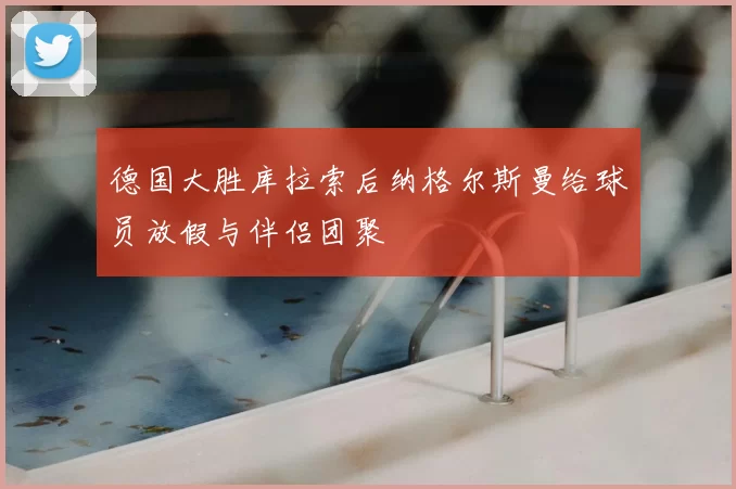 德国大胜库拉索后纳格尔斯曼给球员放假与伴侣团聚