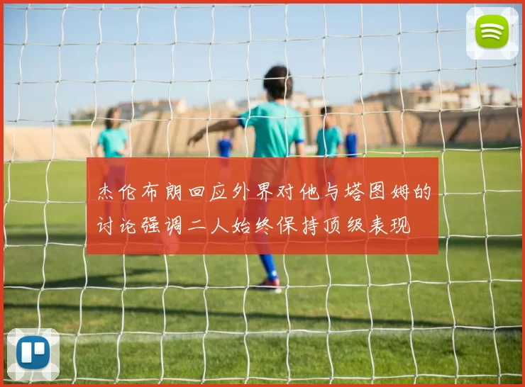 杰伦布朗回应外界对他与塔图姆的讨论强调二人始终保持顶级表现
