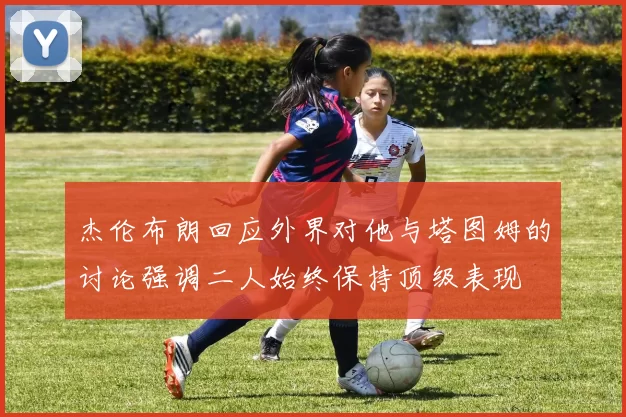 杰伦布朗回应外界对他与塔图姆的讨论强调二人始终保持顶级表现