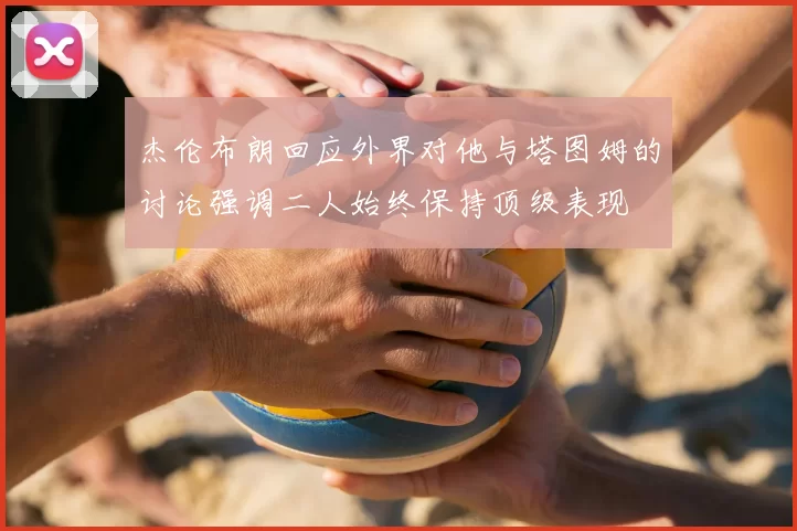 杰伦布朗回应外界对他与塔图姆的讨论强调二人始终保持顶级表现