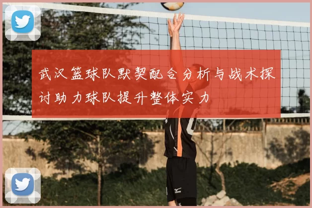 武汉篮球队默契配合分析与战术探讨助力球队提升整体实力