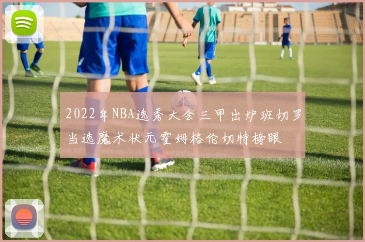 2022年NBA选秀大会三甲出炉班切罗当选魔术状元霍姆格伦切特榜眼