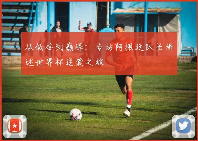 从低谷到巅峰:专访阿根廷队长讲述世界杯逆袭之旅