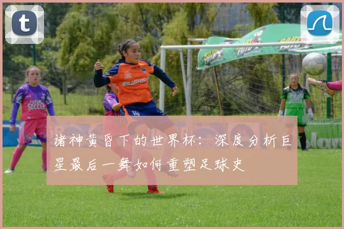 诸神黄昏下的世界杯:深度分析巨星最后一舞如何重塑足球史