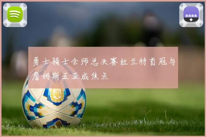 勇士骑士会师总决赛杜兰特首冠与詹姆斯五亚成焦点
