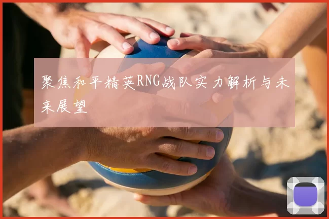 聚焦和平精英RNG战队实力解析与未来展望