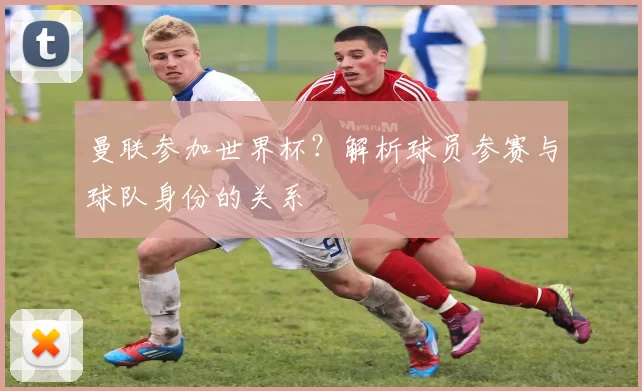 曼联参加世界杯?解析球员参赛与球队身份的关系