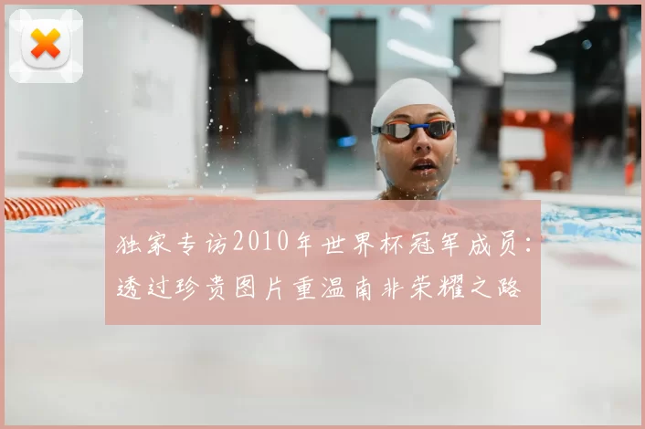 独家专访2010年世界杯冠军成员:透过珍贵图片重温南非荣耀之路