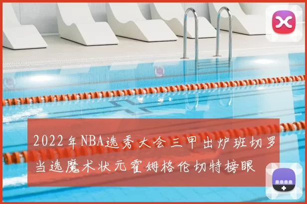 2022年NBA选秀大会三甲出炉班切罗当选魔术状元霍姆格伦切特榜眼