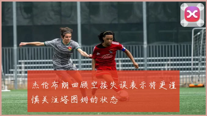 杰伦布朗回顾空接失误表示将更谨慎关注塔图姆的状态