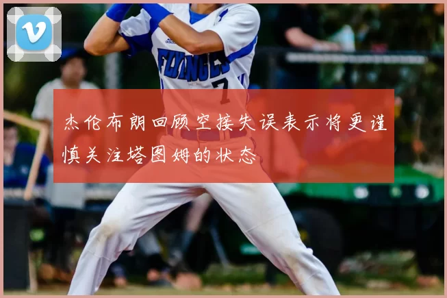 杰伦布朗回顾空接失误表示将更谨慎关注塔图姆的状态