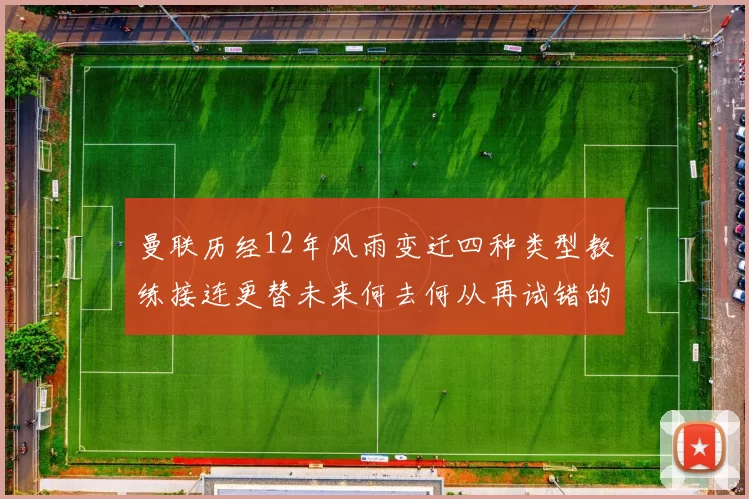 曼联历经12年风雨变迁四种类型教练接连更替未来何去何从再试错的空间有多少